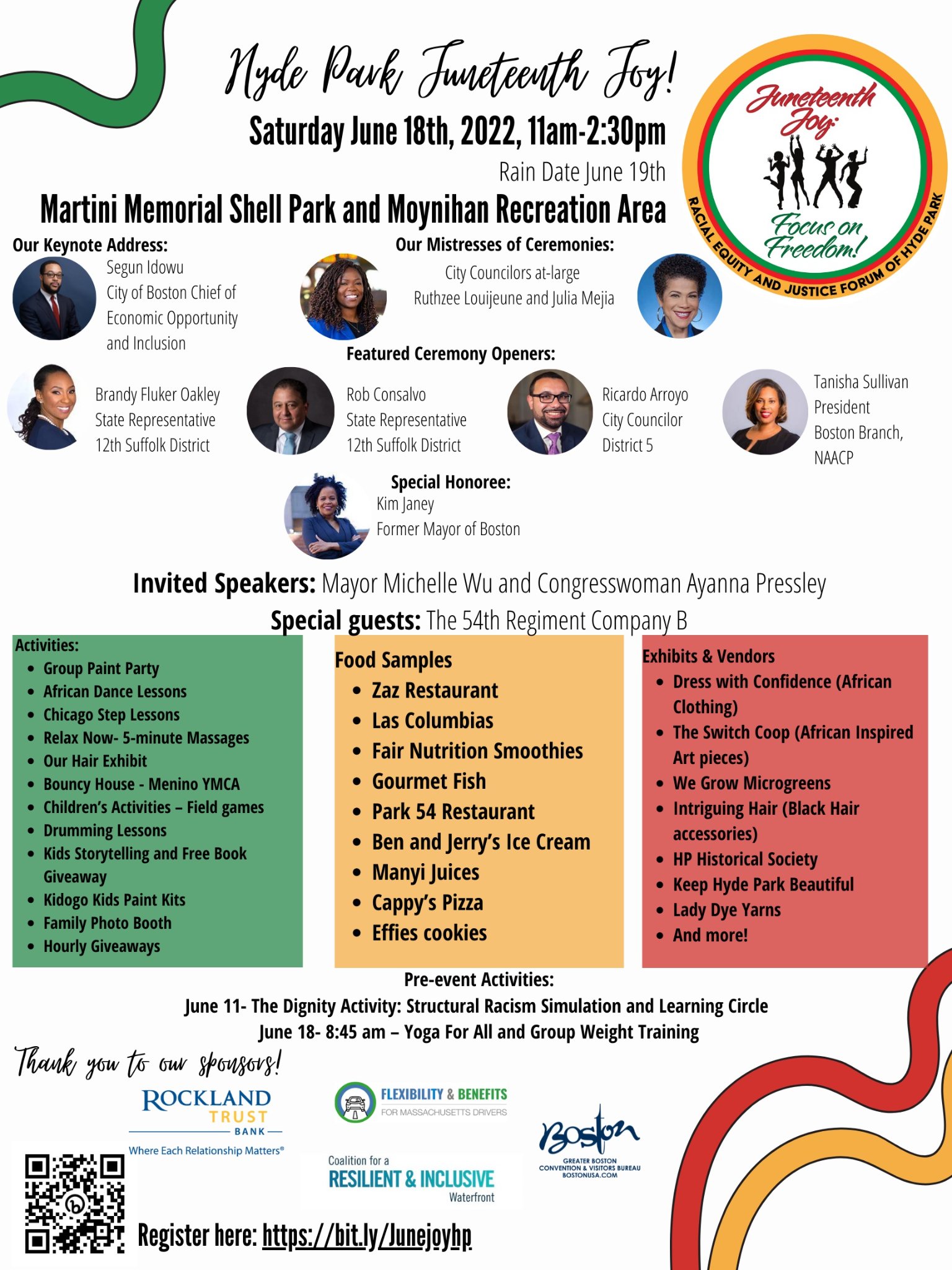 Hyde Park Juneteenth Joy! Saturday, June 18, 2022, 11:00 AM - 2:30 PM Rain date June 19. At the Martini Memorial Shell Park and Moynihan Recreation Area (1015 Truman Parkway, Hyde Park, MA 02136). Keynote address: Segun Idowu, City of Boston Chief of Economic Opportunity and Inclusion Mayoral Address: Michelle Wu, Mayor of Boston Special Honoree: Kim Janey, Former Mayor of Boston Mistresses of Ceremonies: City Councilors Ruthzee Louijeune and Julia Mejia Speaker: Conan Harris, CEO/Founder at Conan Harris & Associates Featured Ceremony Openers:Brandy Fluker Oakley State Representative 12th Suffolk District Rob Consalvo State Representative 12th Suffolk District Ricardo Arroyo City Councilor District 5 Tanisha Sullivan President Boston Branch, NAACP Invited Speaker: Congresswoman Ayanna Pressley Special guests: The 54th Regiment Company B Activities: • Group Paint Party • African Dance Lessons • Chicago Step Lessons • Relax Now- 5-minute Massages • Bouncy House - Menino YMCA • Children's Activities - Field games • Drumming Lessons • Kids Storytelling and Free Book Giveaway • Kidogo Kids Paint Kits • Family Photo Booth • Hourly Giveaways • Roosevelt School Student performances Food Samples from: • Zaz Restaurant • Las Columbias • Fair Nutrition Smoothies • Gourmet Fish • Park 54 Restaurant • Ben and Jerry's Ice Cream • Manyi Juices • Cappy's Pizza • Effies cookies • Shaws Supermarket Exhibits & Vendors • Dress with Confidence (African  Clothing) • The Switch Coop (African Inspired Art  pieces) • We Grow Microgreens • Intriguing Hair (Black Hair accessories) • HP Historical Society • Keep Hyde Park Beautiful • Lady Dye Yarns • My Crown Speaks Exhibit/Sales • And more! Free Swag Bags! Pre-event Activities: June 18- 8:45 am – Yoga For All and Group Weight Training Register here: https://bit.ly/Junejoyhp Sponsored by: Rockland Trust Bank Boston Mayor's Office of Arts and Culture   Needham Bank Coalition for a Resilient and Inclusive Waterfron Department of Conservation and Recreation (DCR) Insight Realty Group New England Aquarium Greater Boston Convention and Visitors Bureau LeadvantEDGE (This may not be a complete list of sponsors!) This program is supported in part by a grant from the Mayor's Office of Arts and Culture and the City of Boston.