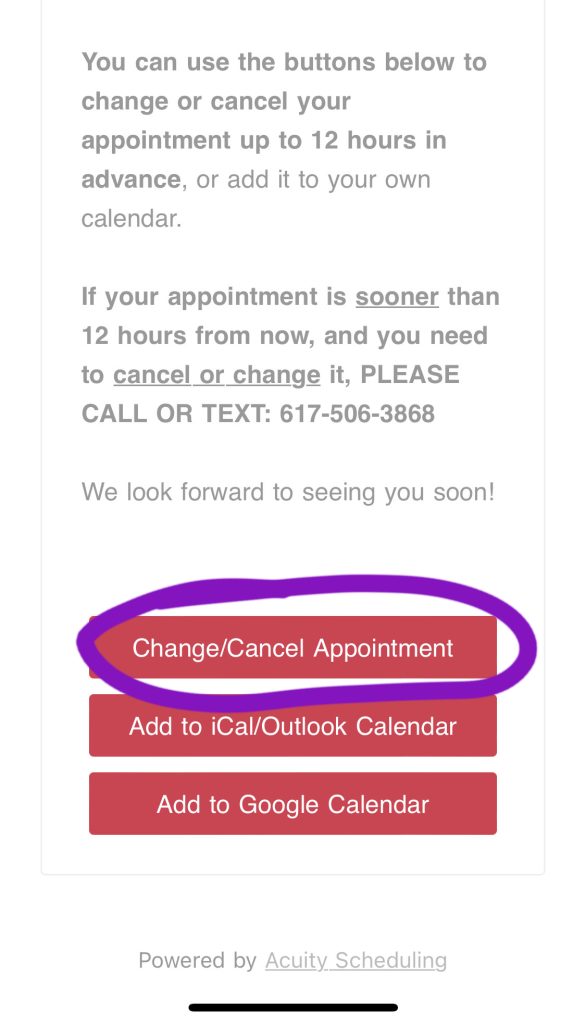Image of text from email that says You can use the buttons below to change or cancel your appointment up to 12 hours in advance, or add it to your own calendar.

If your appointment is sooner than 12 hours from now, and you need to cancel or change it, PLEASE CALL OR TEXT: 617-506-3868

We look forward to seeing you soon!

Three red buttons are below the text. The first one says Change/Cancel Appointment and is circled in purple.

The following buttons give options to add the appointment to iCal or Google calendars.