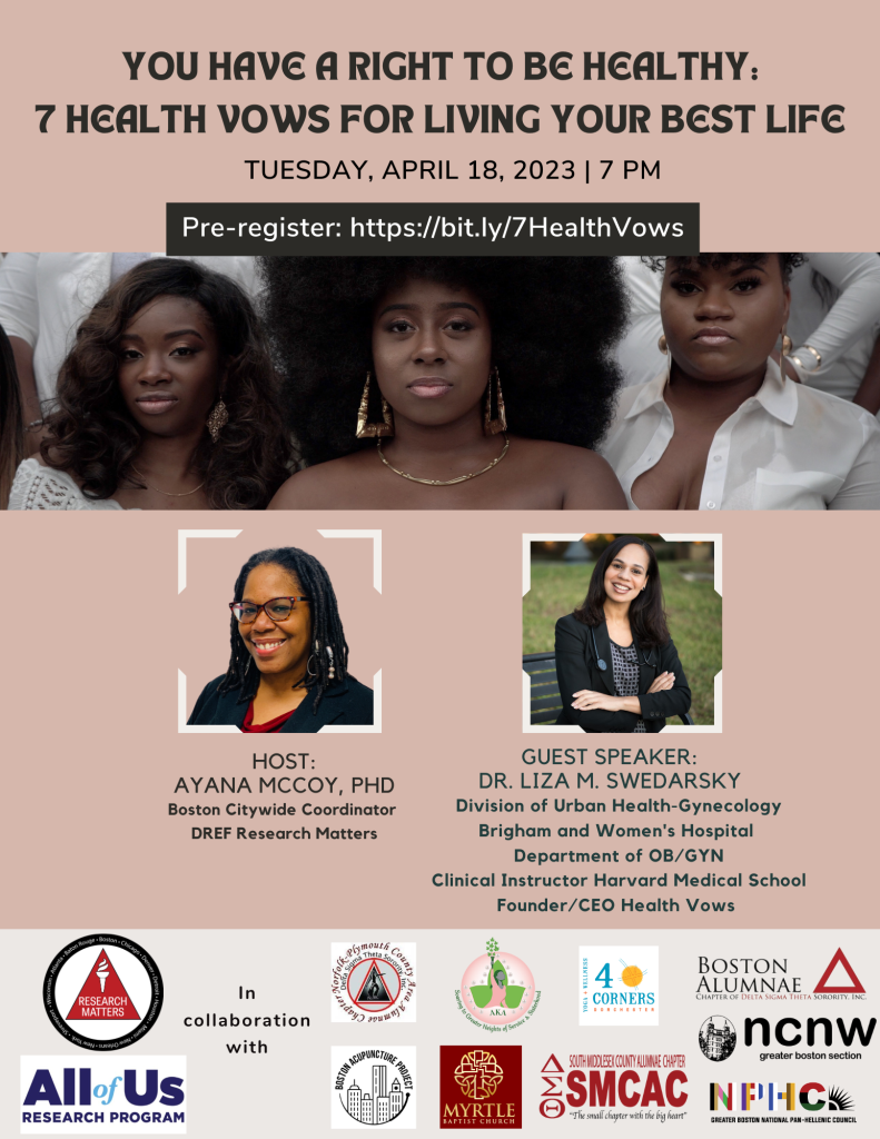 Title: You Have a Right to Be Healthy: Seven Health Vows for Living Your Best Life. Tuesday, April 18, 7:00 PM. Pre-register at http://bit.ly/7HealthVows Host: Ayana McCoy, PhD. Boston Citywide Coordinator for DREF Research Matters. Guest Speaker: Dr. Liza M. Swedarsky, Division of Urban Health - Gynecology, Brigham and Women's Hospital, Department of OB/GYN. Clinical Instructor Harvard Medical School. Founder/CEO Health Vows. Sponsorship logos: All of Us Research Program. DREF Research Matters. Norfolk-Plymouth County Area Alumnae Chapter of Delta Sigma Theta Sorority Inc. Boston Acupuncture Project. AKA Soaring to great heights of service and sisterhood. Myrtle Baptist Church. 4 Corners Yoga + Wellness. South Middlesex County Alumnae Chapter SMCAC. NPHC Greater Boston National Pan-Hellenic Council. NCNW Greater Boston. Boston Alumnae Chapter of Delta Sigma Theta Sorority Inc.