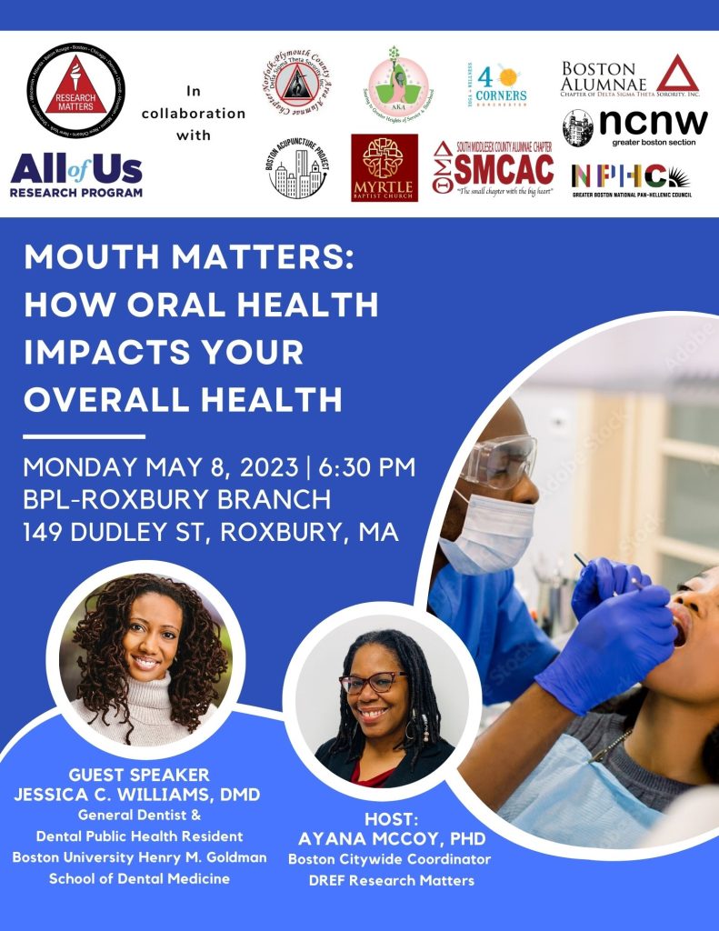 Image of a Black woman patient being treated by a Black dentist. Headline says Mouth Matters: how oral health impacts your overall health. Monday May 8, 2023, 6:30 PM at Boston Public Library Roxbury Branch, 14 Dudley St, Roxbury, MA. Guest Speaker: Jessica C. Williams, DMD, general dentist and dental public health resident, Boston University Henry M. Goldman School of Dental Medicine. Host: Ayana McCoy, PhD, Boston Director for DREF Research Matters. Many logos on top: All of Us Research Program and DREF Research Matters in collaboration with many others.