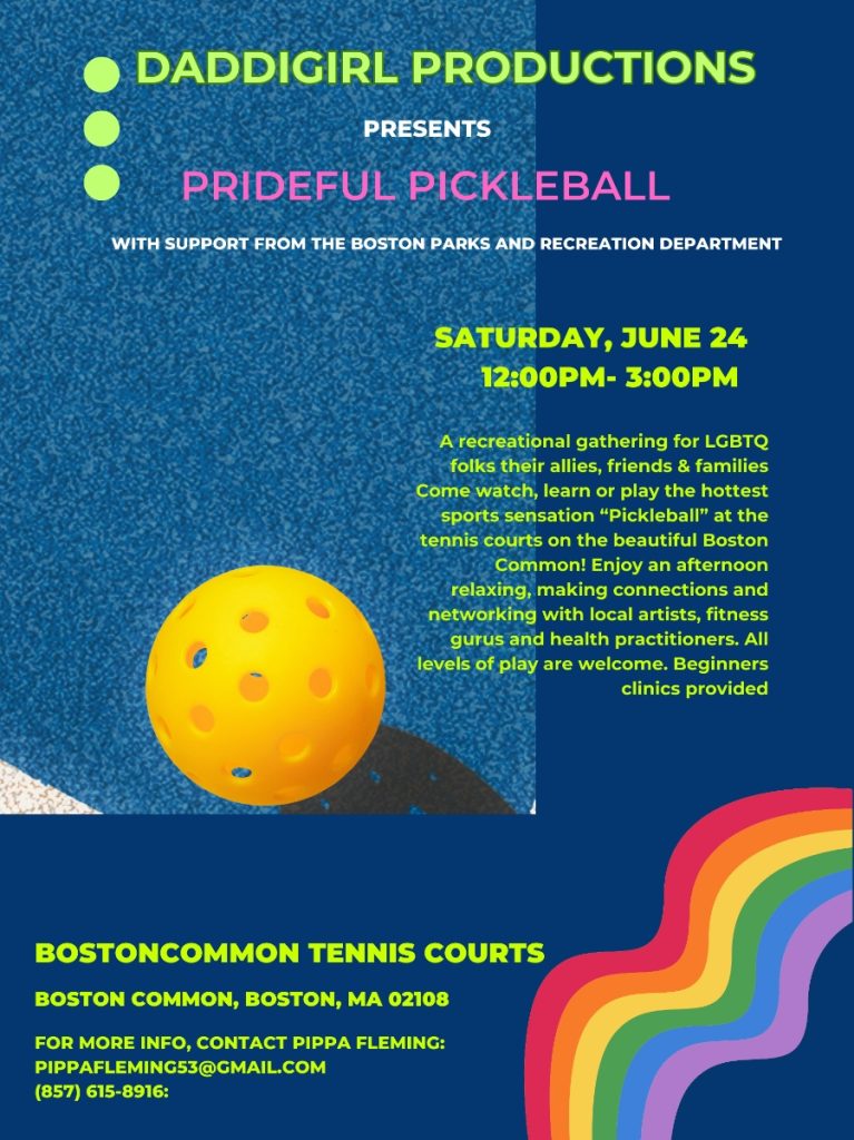 Daddigirl Productions presents Prideful Pickleball with support from the Boston Parks & Recreation Department. Saturday, June 24, 12-4 PM. A recreational gathering for LGBTQ folks and allies, friends, and families. Come watch, learn, or play the hottest sports sensation at the tennis courts on Boston Common. All levels welcome. Beginner clinics provided. Boston Common, Boston, MA 02108. For more information contact Pippa Fleming pippafleming53@gmail.com 857-615-8916