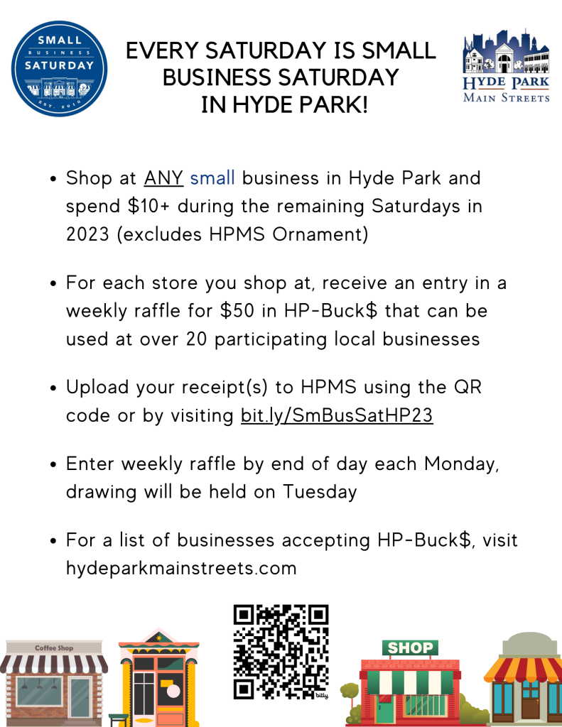 Logos for Small Business Saturday and Hyde Park Main Streets (HPMS). Text: Every Saturday is Small Business Saturday in Hyde Park! Shop at ANY small business in Hyde Park and spend $10 or more during the remaining Saturdays in 2023 (excludes HPMS Ornament). For each store you shop at, receive an entry in a weekly raffle for $50 in HP-Buck$ that can be used at over 20 participating local businesses. Upload your receipts to HPMS using the QR code or by visiting bit.ly/SmBusSatHP23 - enter the weekly raffle by end of day each Monday, drawing will be held on Tuesday. For a list of businesses accepting HP-Buck$ visit HydeParkMainStreets.com