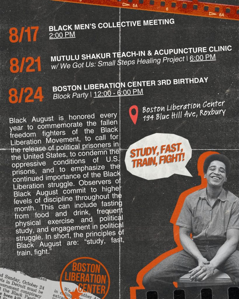 Black August is honored every year to commemorate the fallen freedom fighters of the Black Liberation Movement, to call for the release of political prisoners in the United States, to condemn the oppressive conditions of U.S. prisons, and to emphasize the continued importance of the Black Liberation struggle. Observers of Black August commit to higher levels of discipline throughout the month. This can include fasting from food and drink, frequent physical exercise and political study, and eagement in political struggle. In short, the principles of Black August are "study, fast, train, fight." August 17: Black Men's Collective Meeting 2:00 PM. August 21: Mutulu Shakur teach-in and acupuncture clinic with We Got Us Small Steps Healing Project at 6:00 pm. August 24: Boston Liberation Center 3rd Birthday block party 12:00-6:00 pm. Boston Liberation Center, 194 Blue Hill Ave, Roxbury.