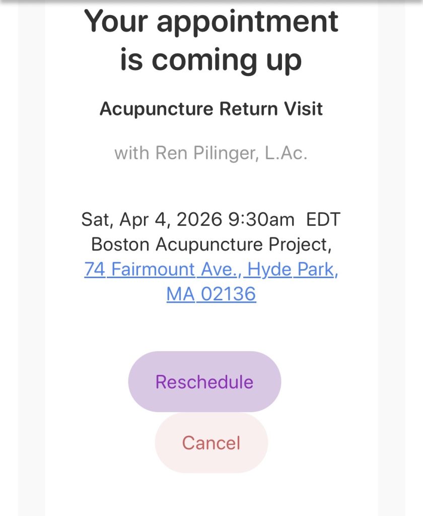 Screenshot of text that says Your Appointment Is Coming Up. Acupuncture Return Visit with Ren Pilinger, L.Ac. Sat, Apr 4, 2026 9:30am EDT Boston Acupuncture Project, 74 Fairmount Ave, Hyde Park, MA 02136. Reschedule on purple button, Cancel on a red button.