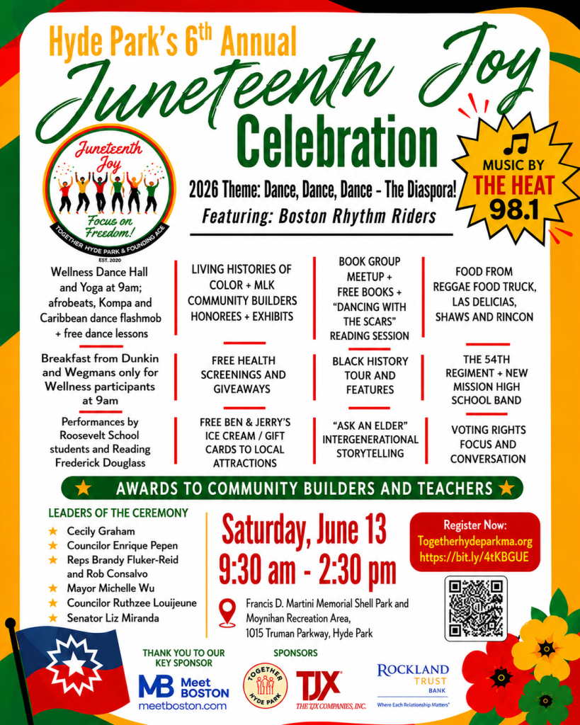 Flyer with a Juneteenth flag, red/yellow/green flower illustrations, and a LOT of text that says: Hyde Park’s 6th Annual Juneteenth Joy Celebration. Saturday, June 13, 9:30 AM-2:30 PM. Theme: dance, dance, dance - the diaspora! Featuring: Boston Rhythm Riders. Music by The Heat 98.1 with leaders of the ceremony: Cecily Graham, Councilor Enrique Pepen, Reps Brandy Fluker-Reid and Rob Consalvo, Mayor Michelle Wu, City Councilor Ruthzee Louijeune, and Senator Liz Miranda. Includes wellness dancehall and yoga at 9:00 AM, Kompa and Carribbean dance flashmob and free dance lessons. Breakfast from Dunkin and Wegmans only for wellness participants at 9:00 AM. Performances by Roosevelt School students and reading of Frederick Douglas. Living Histories of Color and MLK Community Builder and Honorees and Exhibits. Free Health Screenings and Giveaways. Free Ben & Jerry’s Ice Cream and gift cards to local attractions. Book group meetup, free books, and Dancing With The Scars reading. Black History tours and features. Ask An Elder intergenerational storytelling. Food from reggae food truck, Las Delicias Colombianas, Shaws, and Rincon Caribeno. 54th Regiment and New Mission High School Band. Voting Rights focus and conversation. Thank you to our key sponsors: Meet Boston, TJX, Rockland Trust Bank, Together Hyde Park. Register Now at TogetherHydeParkMA.org https://bit.ly/4tKBGUE