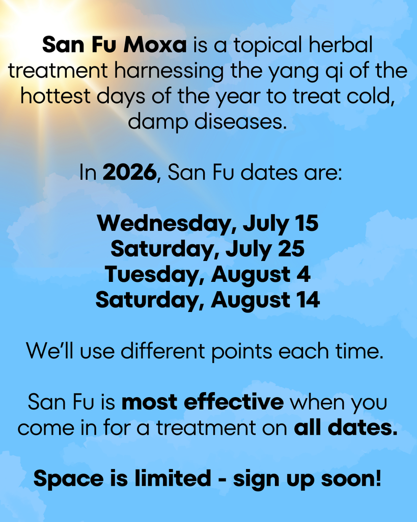 San Fu Moxa is a topical herbal treatment harnessing the yang qi of the hottest days of the year to treat cold, damp diseases.

 In 2026, San Fu dates are:

Wednesday, July 15
Saturday, July 25
Tuesday, August 4
Saturday, August 14

We’ll use different points each time. 

San Fu is most effective when you come in for a treatment on all dates.

Space is limited - sign up soon!